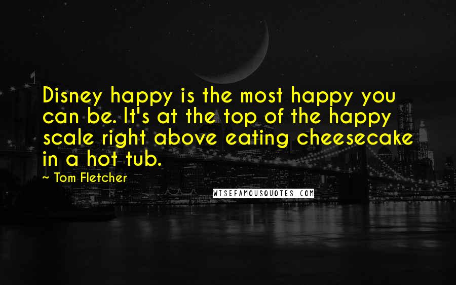 Tom Fletcher Quotes: Disney happy is the most happy you can be. It's at the top of the happy scale right above eating cheesecake in a hot tub.