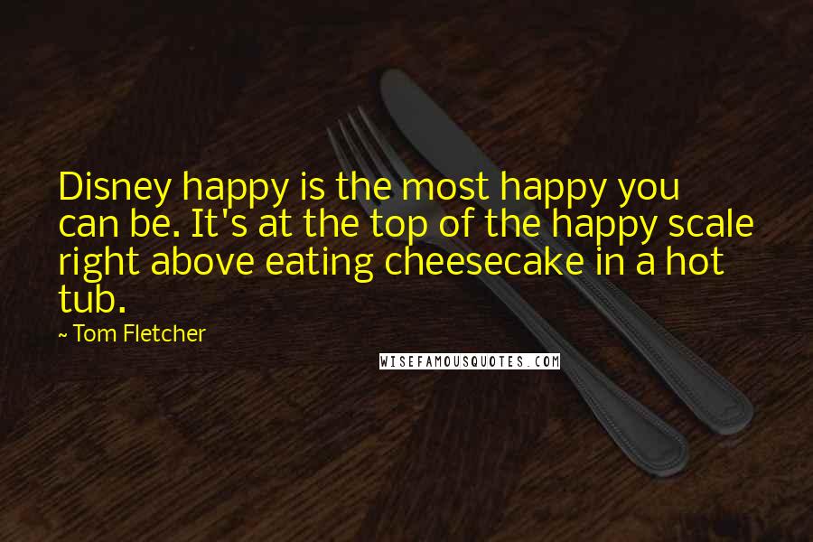 Tom Fletcher Quotes: Disney happy is the most happy you can be. It's at the top of the happy scale right above eating cheesecake in a hot tub.