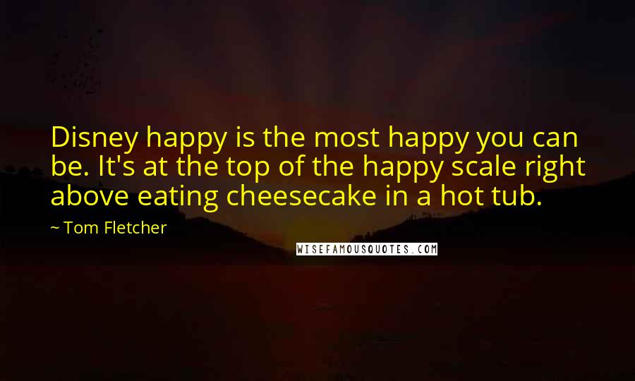 Tom Fletcher Quotes: Disney happy is the most happy you can be. It's at the top of the happy scale right above eating cheesecake in a hot tub.