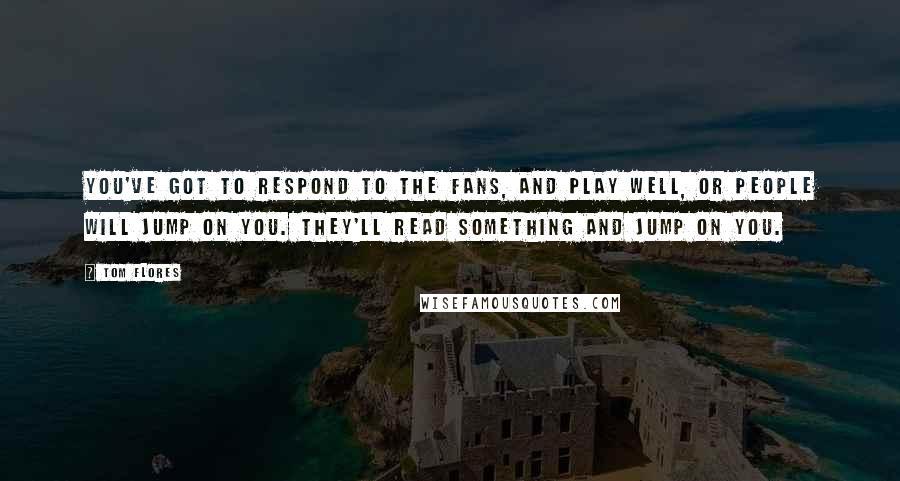 Tom Flores Quotes: You've got to respond to the fans, and play well, or people will jump on you. They'll read something and jump on you.