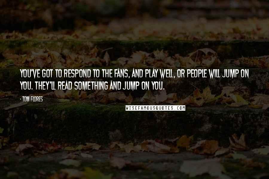 Tom Flores Quotes: You've got to respond to the fans, and play well, or people will jump on you. They'll read something and jump on you.