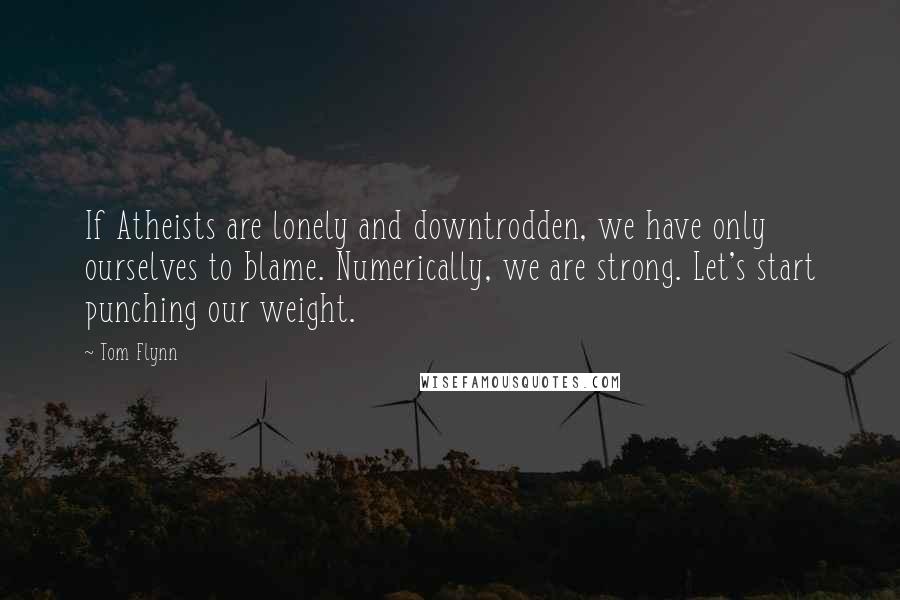 Tom Flynn Quotes: If Atheists are lonely and downtrodden, we have only ourselves to blame. Numerically, we are strong. Let's start punching our weight.