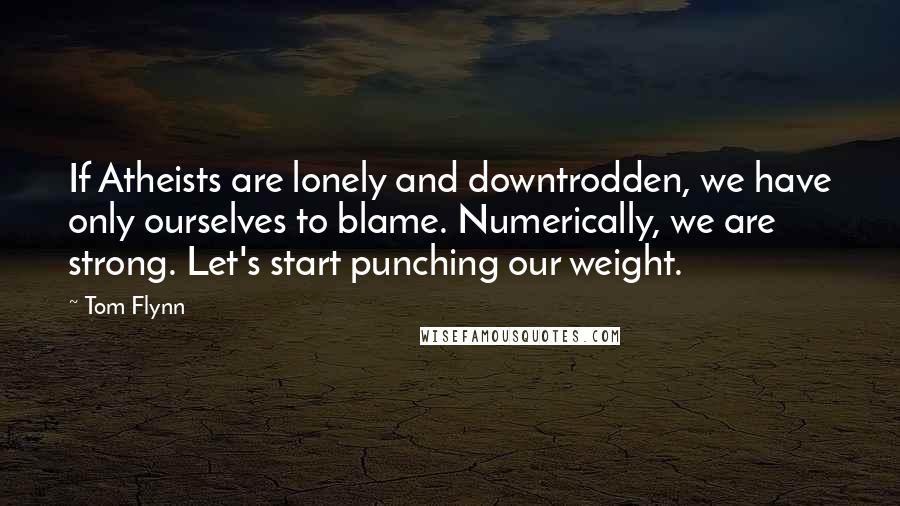 Tom Flynn Quotes: If Atheists are lonely and downtrodden, we have only ourselves to blame. Numerically, we are strong. Let's start punching our weight.