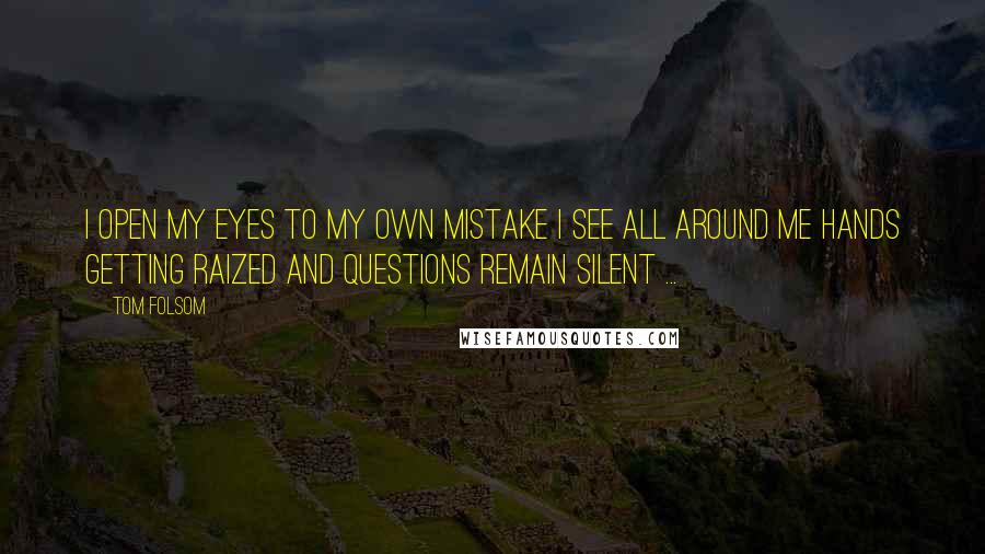 Tom Folsom Quotes: I open my eyes To my own mistake I see all around me Hands getting raized And Questions remain Silent ...