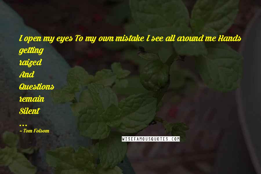 Tom Folsom Quotes: I open my eyes To my own mistake I see all around me Hands getting raized And Questions remain Silent ...