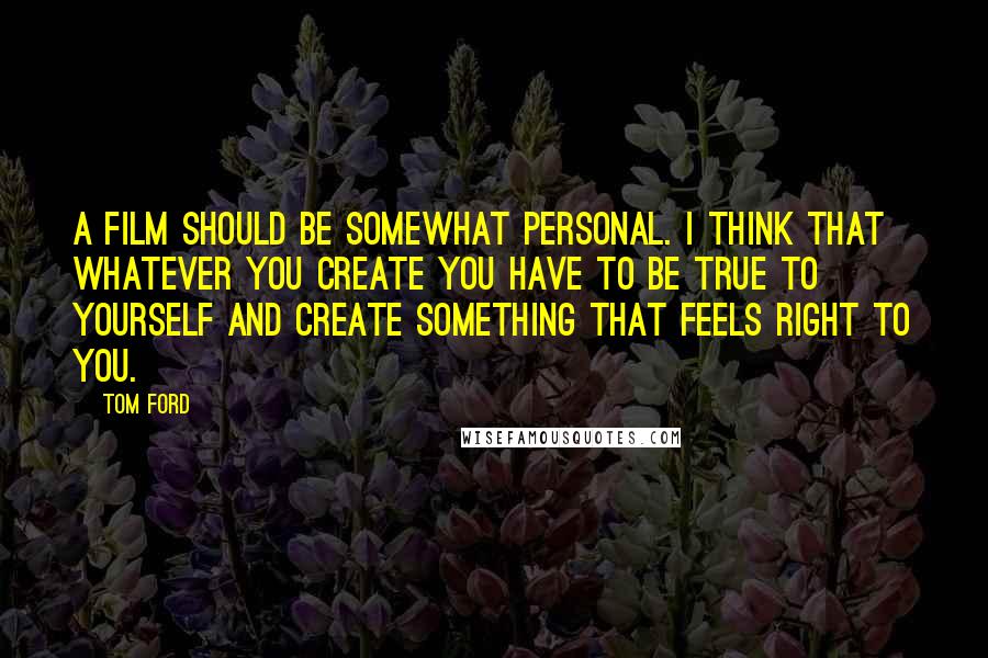 Tom Ford Quotes: A film should be somewhat personal. I think that whatever you create you have to be true to yourself and create something that feels right to you.