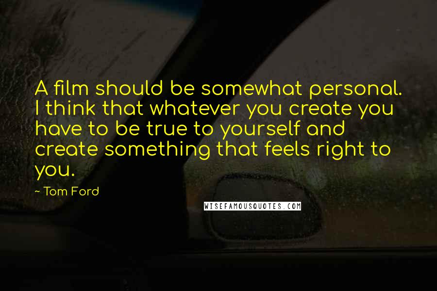 Tom Ford Quotes: A film should be somewhat personal. I think that whatever you create you have to be true to yourself and create something that feels right to you.