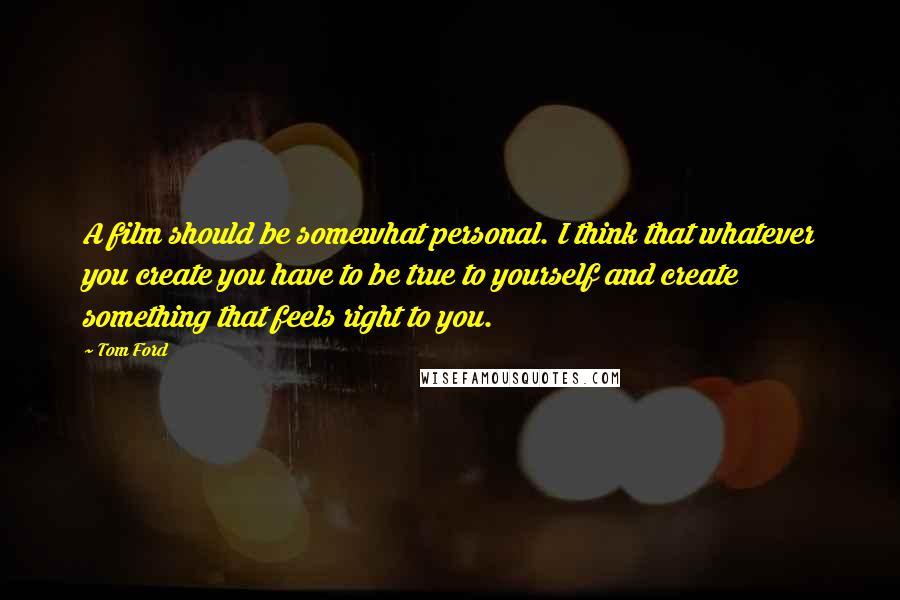 Tom Ford Quotes: A film should be somewhat personal. I think that whatever you create you have to be true to yourself and create something that feels right to you.