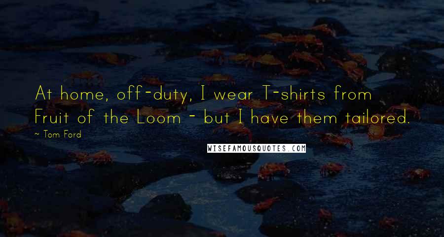 Tom Ford Quotes: At home, off-duty, I wear T-shirts from Fruit of the Loom - but I have them tailored.