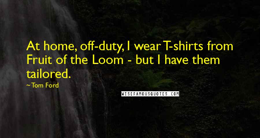 Tom Ford Quotes: At home, off-duty, I wear T-shirts from Fruit of the Loom - but I have them tailored.