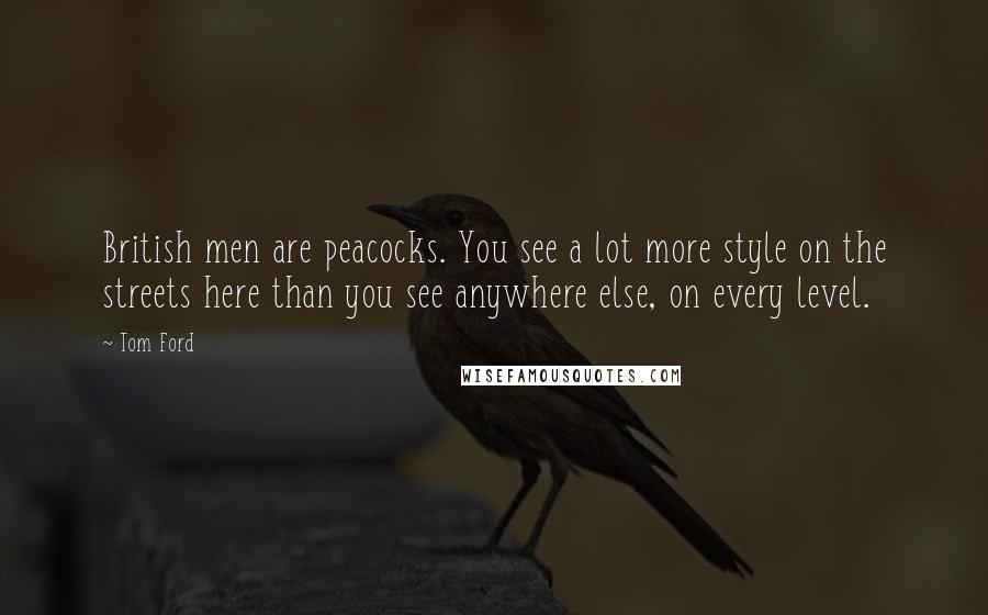 Tom Ford Quotes: British men are peacocks. You see a lot more style on the streets here than you see anywhere else, on every level.