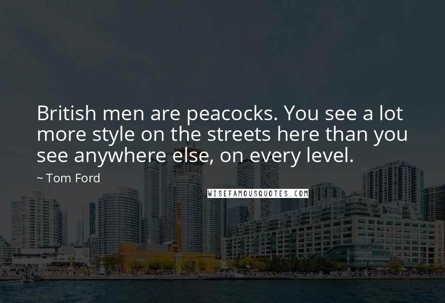 Tom Ford Quotes: British men are peacocks. You see a lot more style on the streets here than you see anywhere else, on every level.