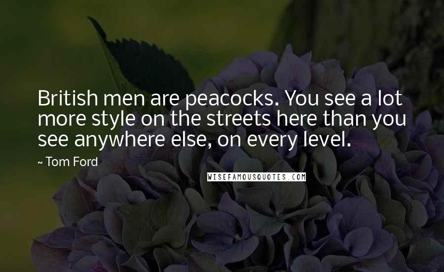 Tom Ford Quotes: British men are peacocks. You see a lot more style on the streets here than you see anywhere else, on every level.