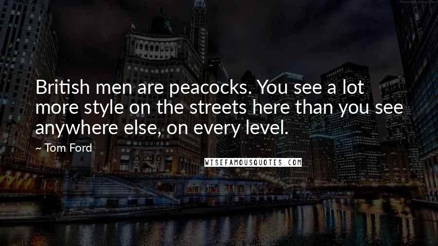 Tom Ford Quotes: British men are peacocks. You see a lot more style on the streets here than you see anywhere else, on every level.