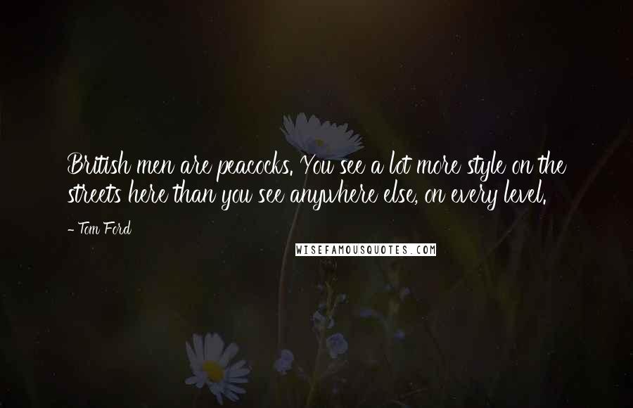 Tom Ford Quotes: British men are peacocks. You see a lot more style on the streets here than you see anywhere else, on every level.