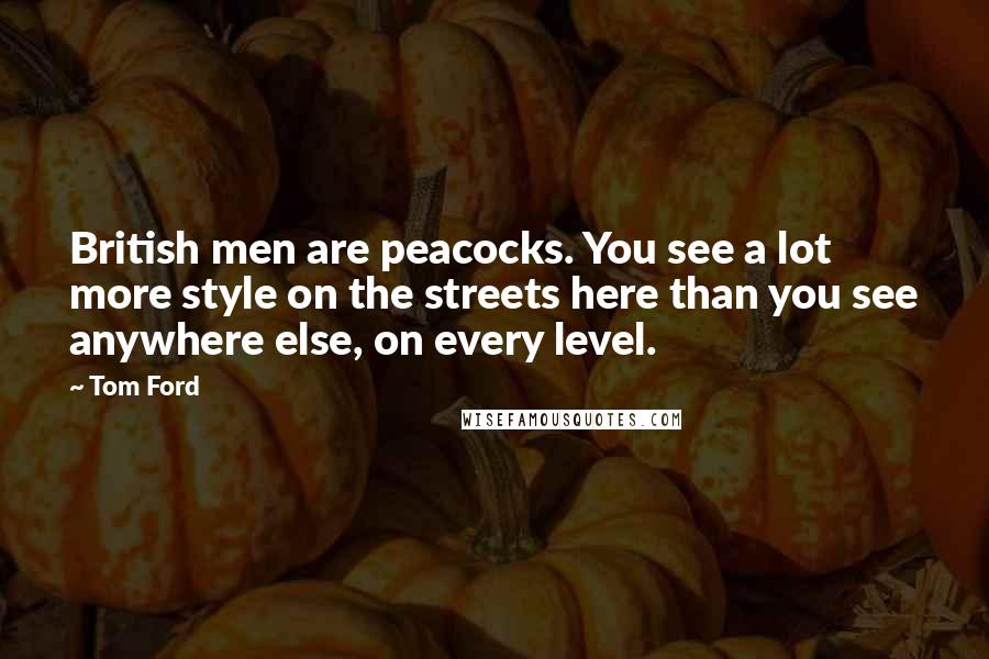Tom Ford Quotes: British men are peacocks. You see a lot more style on the streets here than you see anywhere else, on every level.