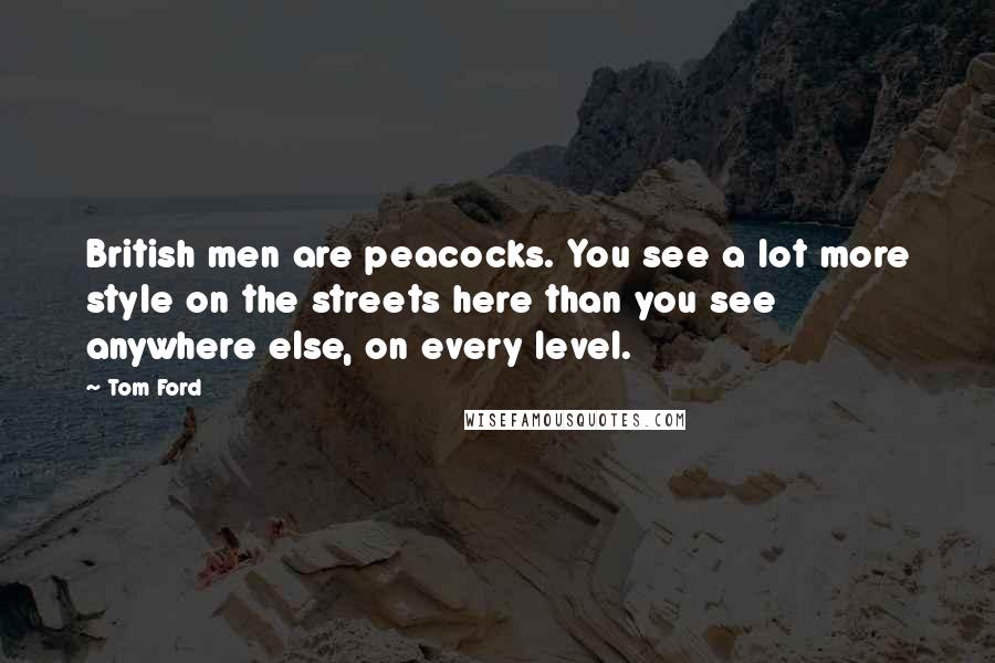 Tom Ford Quotes: British men are peacocks. You see a lot more style on the streets here than you see anywhere else, on every level.