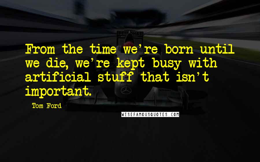 Tom Ford Quotes: From the time we're born until we die, we're kept busy with artificial stuff that isn't important.