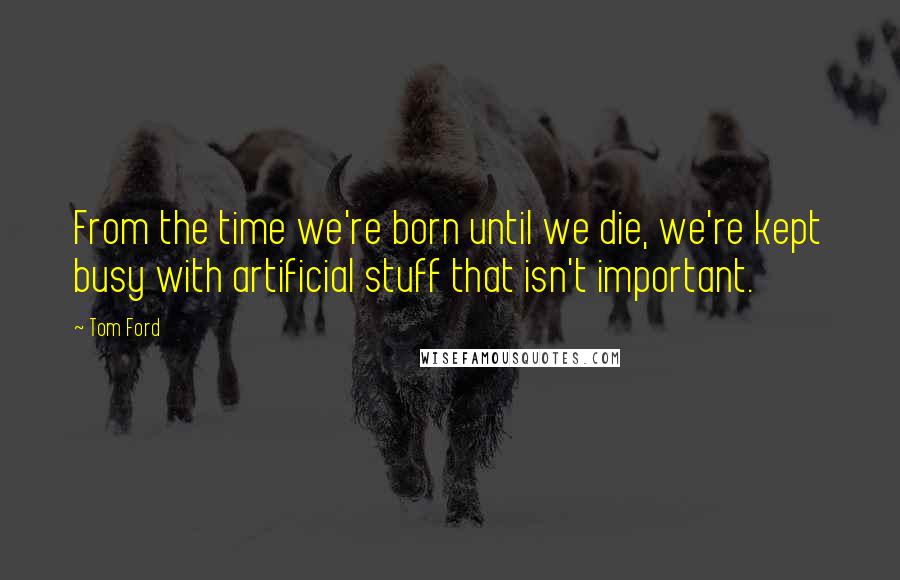 Tom Ford Quotes: From the time we're born until we die, we're kept busy with artificial stuff that isn't important.