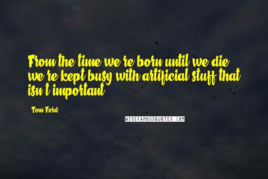 Tom Ford Quotes: From the time we're born until we die, we're kept busy with artificial stuff that isn't important.