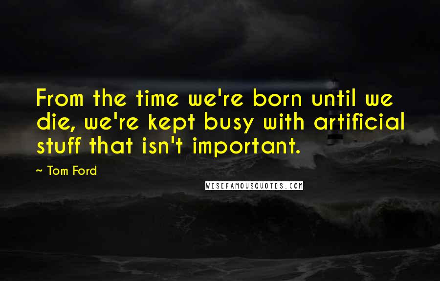 Tom Ford Quotes: From the time we're born until we die, we're kept busy with artificial stuff that isn't important.