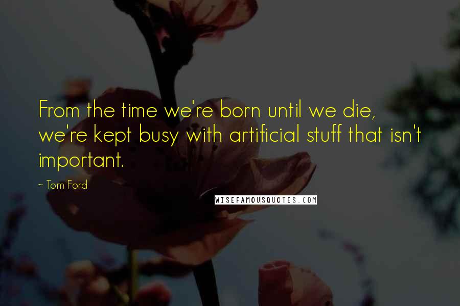 Tom Ford Quotes: From the time we're born until we die, we're kept busy with artificial stuff that isn't important.