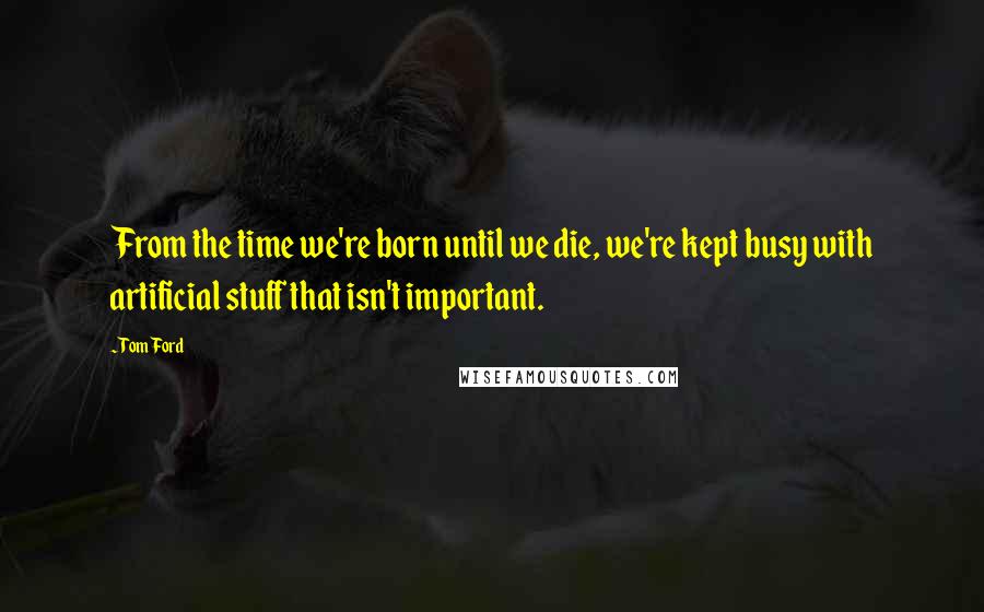 Tom Ford Quotes: From the time we're born until we die, we're kept busy with artificial stuff that isn't important.