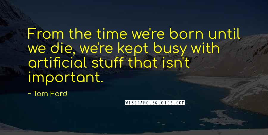 Tom Ford Quotes: From the time we're born until we die, we're kept busy with artificial stuff that isn't important.