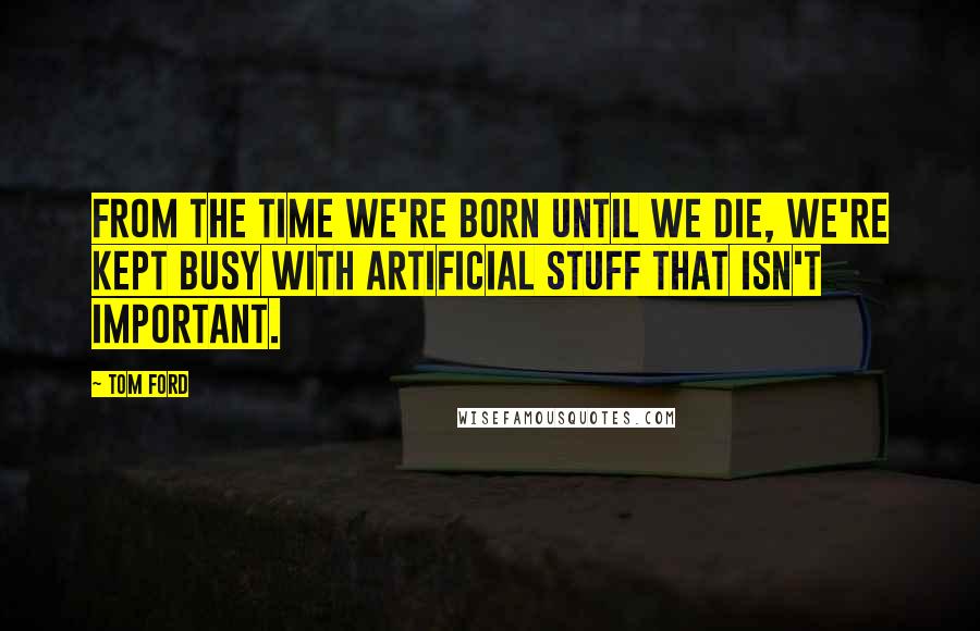 Tom Ford Quotes: From the time we're born until we die, we're kept busy with artificial stuff that isn't important.