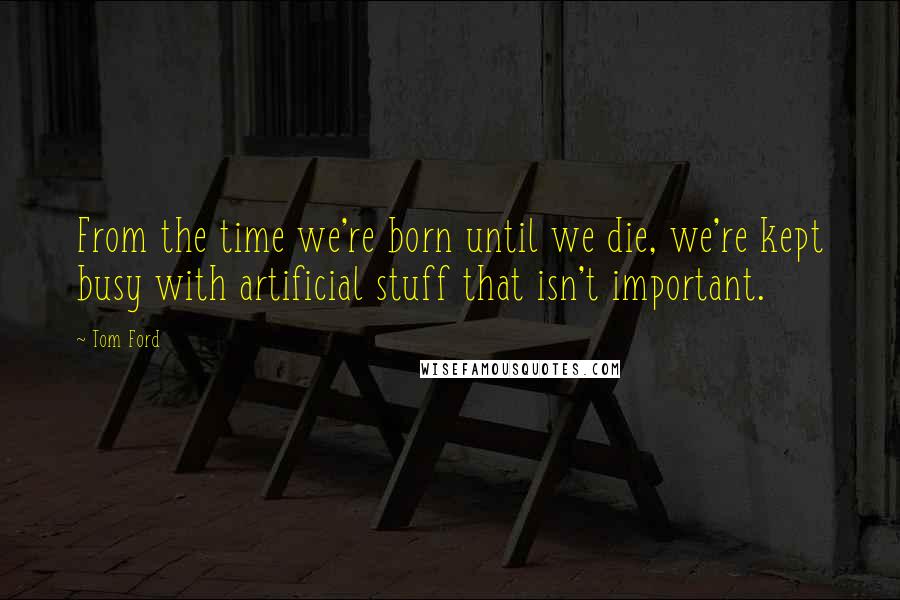 Tom Ford Quotes: From the time we're born until we die, we're kept busy with artificial stuff that isn't important.