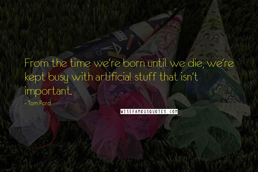 Tom Ford Quotes: From the time we're born until we die, we're kept busy with artificial stuff that isn't important.