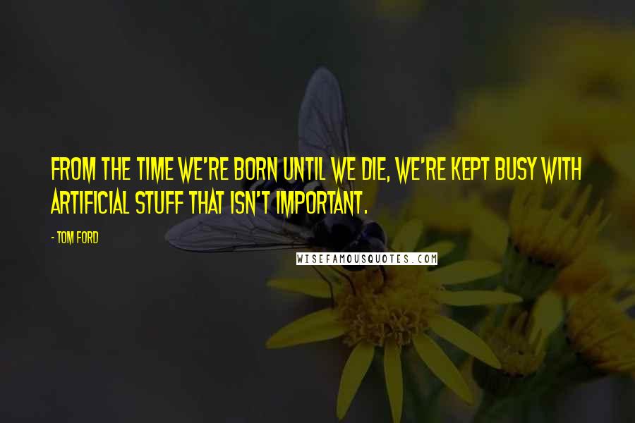 Tom Ford Quotes: From the time we're born until we die, we're kept busy with artificial stuff that isn't important.