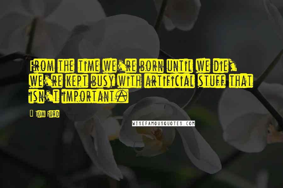 Tom Ford Quotes: From the time we're born until we die, we're kept busy with artificial stuff that isn't important.