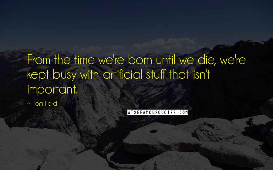 Tom Ford Quotes: From the time we're born until we die, we're kept busy with artificial stuff that isn't important.