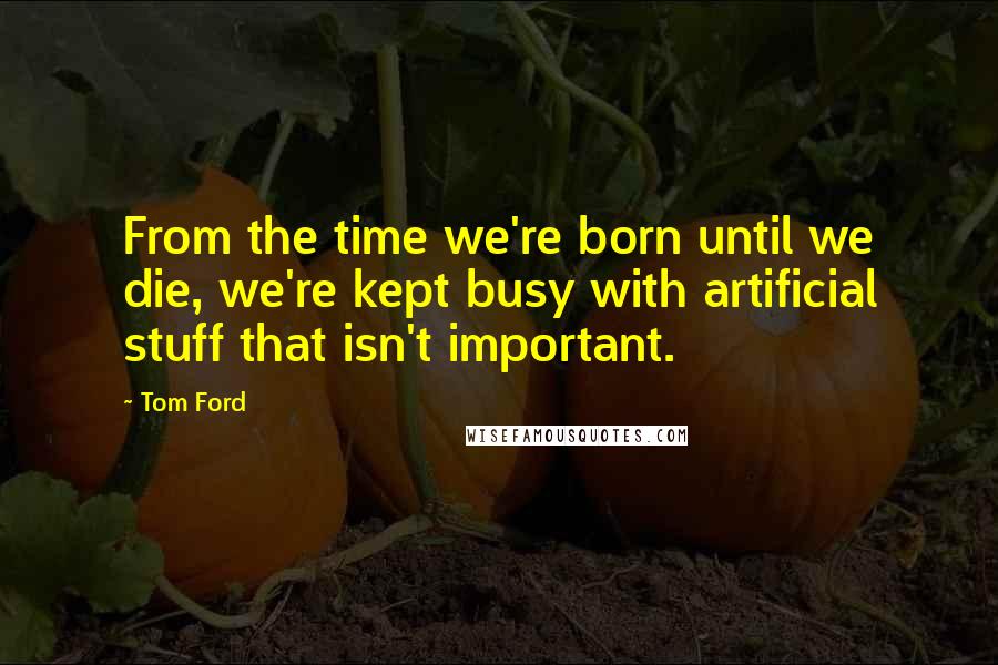 Tom Ford Quotes: From the time we're born until we die, we're kept busy with artificial stuff that isn't important.