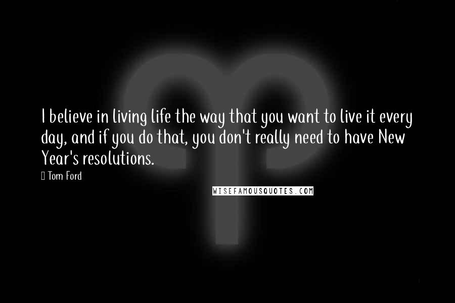 Tom Ford Quotes: I believe in living life the way that you want to live it every day, and if you do that, you don't really need to have New Year's resolutions.