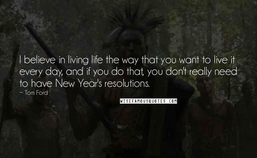 Tom Ford Quotes: I believe in living life the way that you want to live it every day, and if you do that, you don't really need to have New Year's resolutions.
