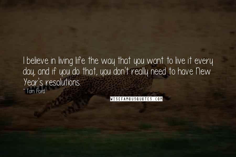 Tom Ford Quotes: I believe in living life the way that you want to live it every day, and if you do that, you don't really need to have New Year's resolutions.