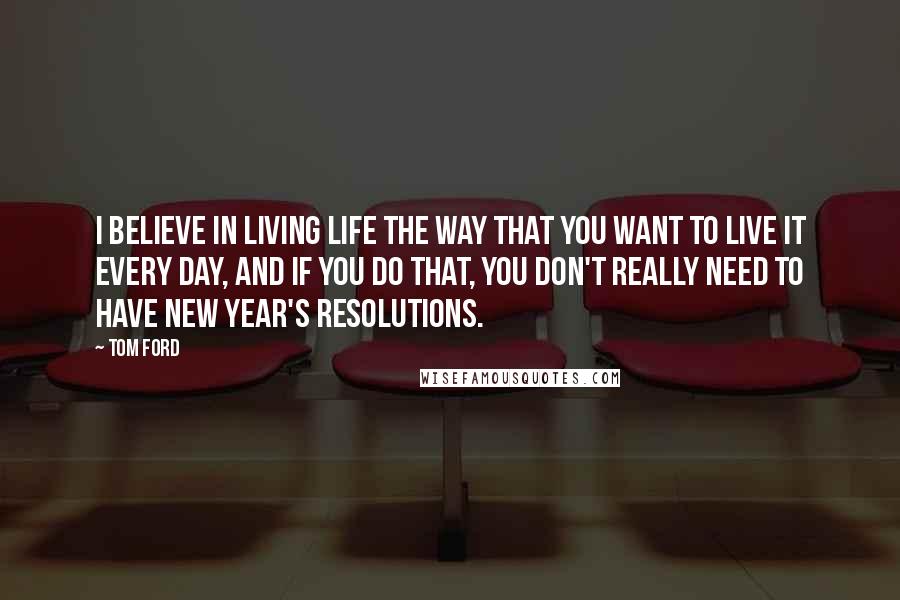 Tom Ford Quotes: I believe in living life the way that you want to live it every day, and if you do that, you don't really need to have New Year's resolutions.