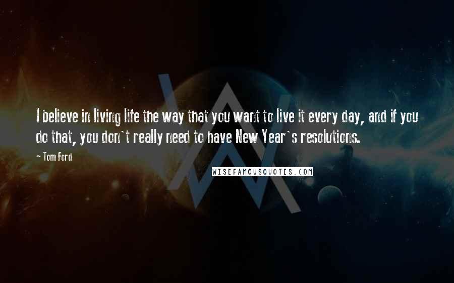 Tom Ford Quotes: I believe in living life the way that you want to live it every day, and if you do that, you don't really need to have New Year's resolutions.