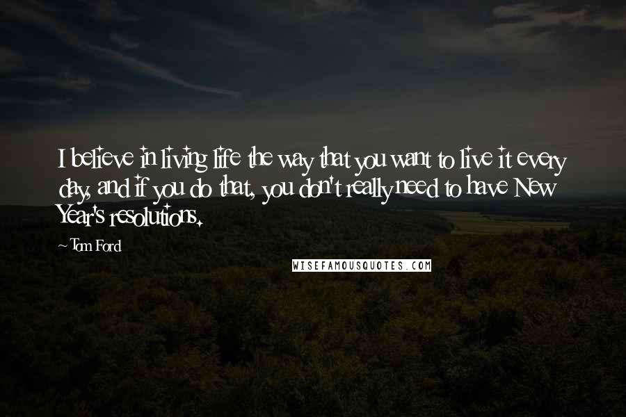 Tom Ford Quotes: I believe in living life the way that you want to live it every day, and if you do that, you don't really need to have New Year's resolutions.