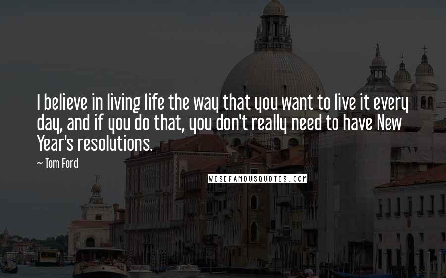 Tom Ford Quotes: I believe in living life the way that you want to live it every day, and if you do that, you don't really need to have New Year's resolutions.