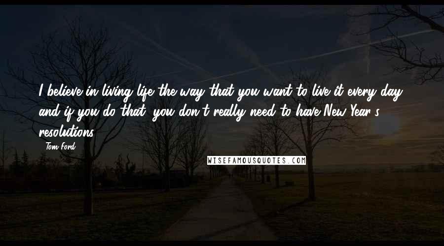 Tom Ford Quotes: I believe in living life the way that you want to live it every day, and if you do that, you don't really need to have New Year's resolutions.