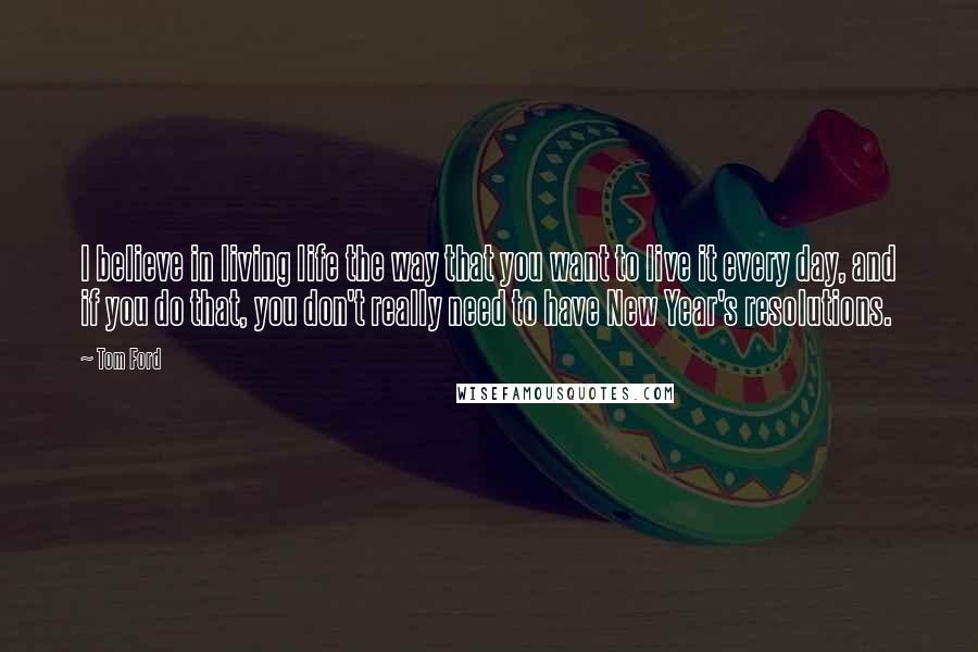 Tom Ford Quotes: I believe in living life the way that you want to live it every day, and if you do that, you don't really need to have New Year's resolutions.