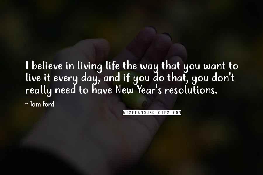 Tom Ford Quotes: I believe in living life the way that you want to live it every day, and if you do that, you don't really need to have New Year's resolutions.