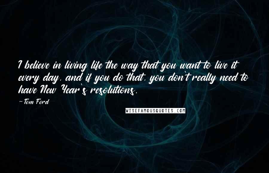 Tom Ford Quotes: I believe in living life the way that you want to live it every day, and if you do that, you don't really need to have New Year's resolutions.
