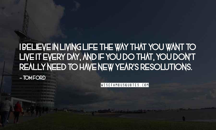 Tom Ford Quotes: I believe in living life the way that you want to live it every day, and if you do that, you don't really need to have New Year's resolutions.