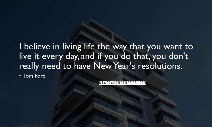 Tom Ford Quotes: I believe in living life the way that you want to live it every day, and if you do that, you don't really need to have New Year's resolutions.
