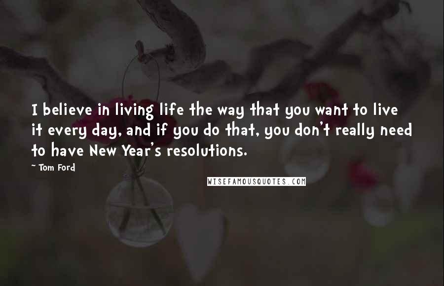 Tom Ford Quotes: I believe in living life the way that you want to live it every day, and if you do that, you don't really need to have New Year's resolutions.