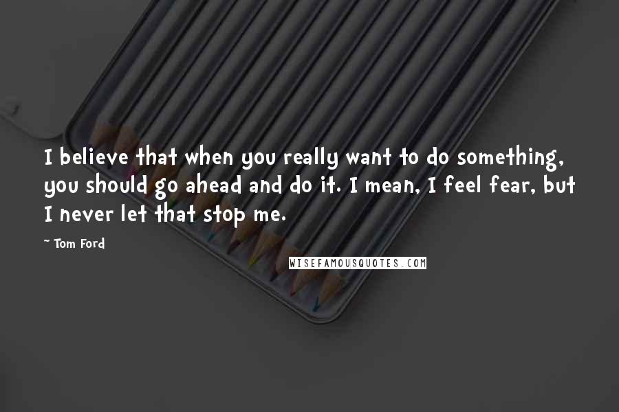 Tom Ford Quotes: I believe that when you really want to do something, you should go ahead and do it. I mean, I feel fear, but I never let that stop me.